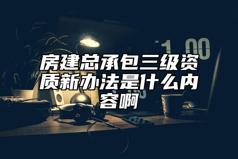 房建总承包三级资质新办法是什么内容啊