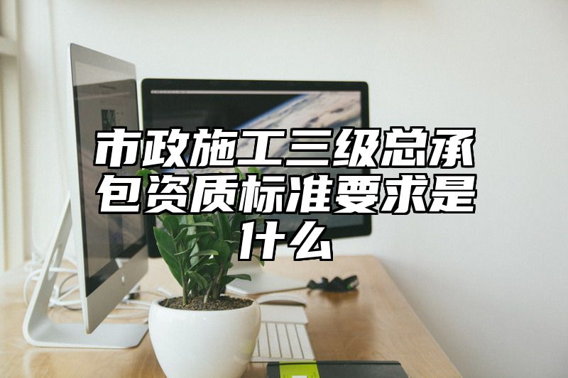 市政施工三级总承包资质标准要求是什么