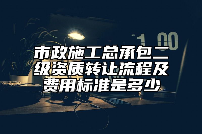 市政施工总承包二级资质转让流程及费用标准是多少