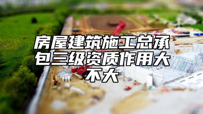 房屋建筑施工总承包三级资质作用大不大