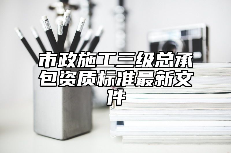 市政施工三级总承包资质标准最新文件