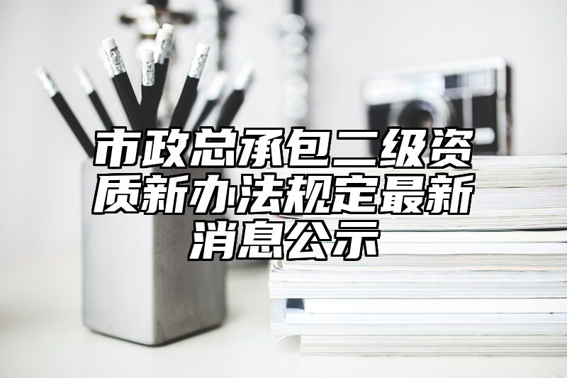 市政总承包二级资质新办法规定最新消息公示