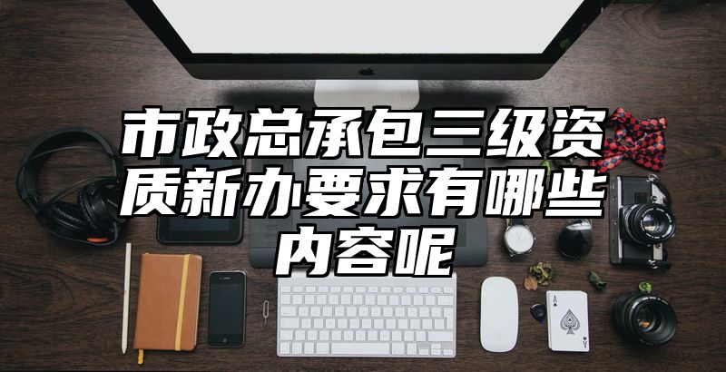 市政总承包三级资质新办要求有哪些内容呢