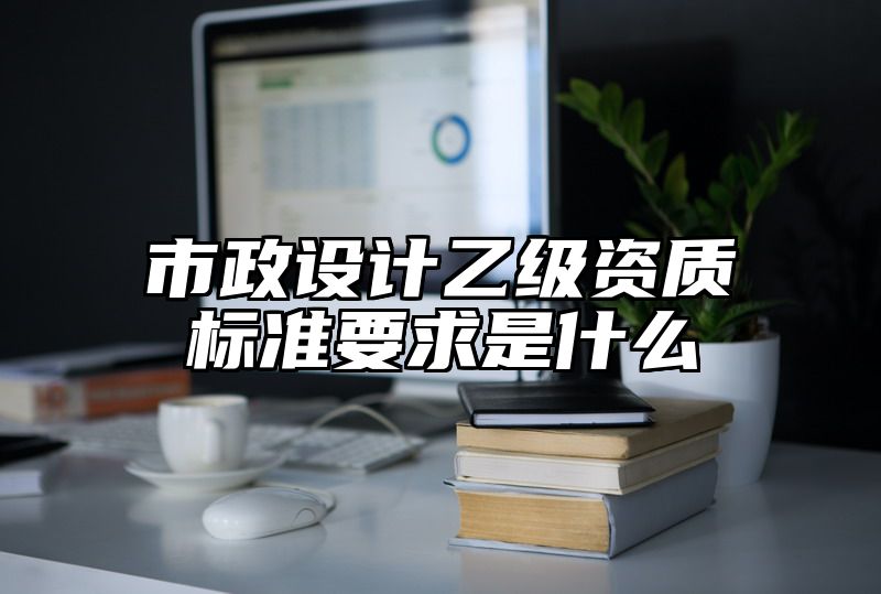 市政设计乙级资质标准要求是什么