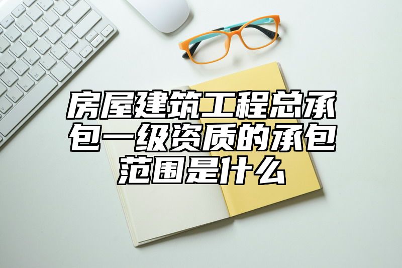 房屋建筑工程总承包一级资质的承包范围是什么