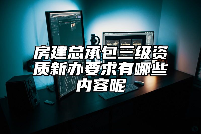 房建总承包三级资质新办要求有哪些内容呢