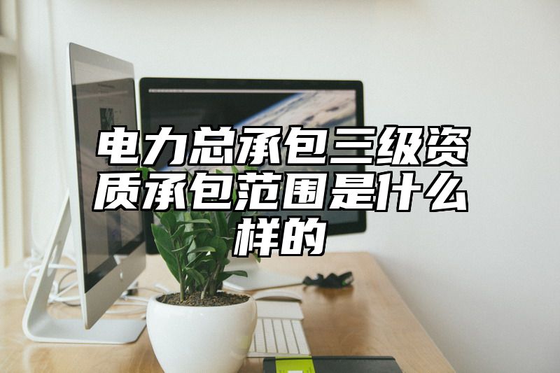 电力总承包三级资质承包范围是什么样的