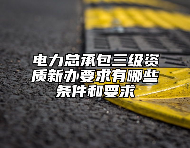 电力总承包三级资质新办要求有哪些条件和要求