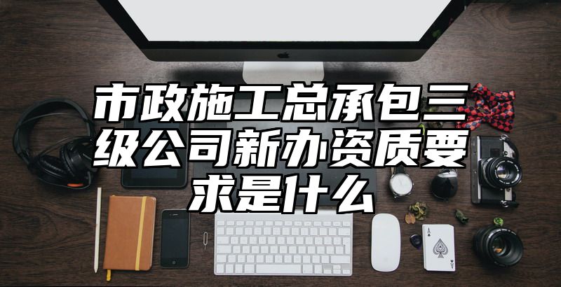 市政施工总承包三级公司新办资质要求是什么