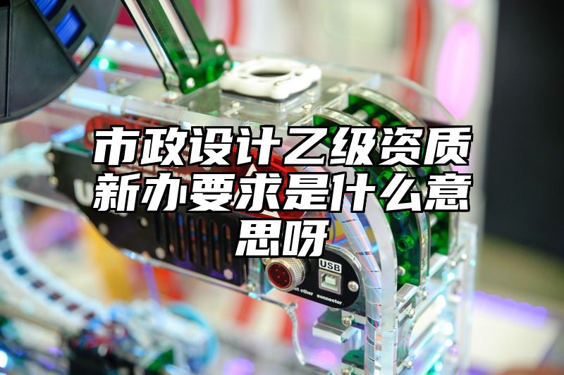 市政设计乙级资质新办要求是什么意思呀