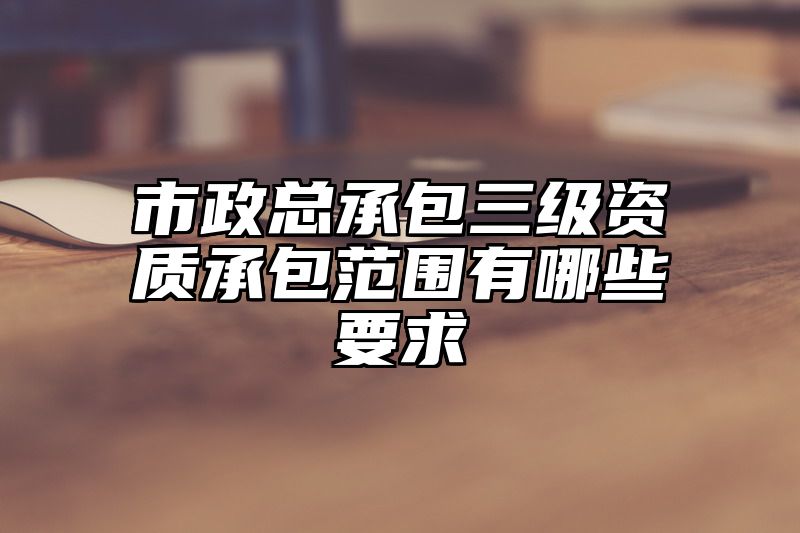 市政总承包三级资质承包范围有哪些要求