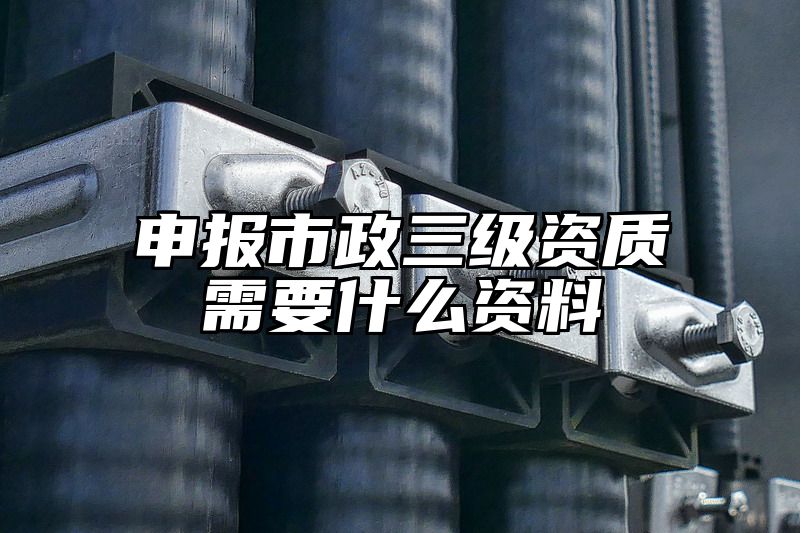 申报市政三级资质需要什么资料