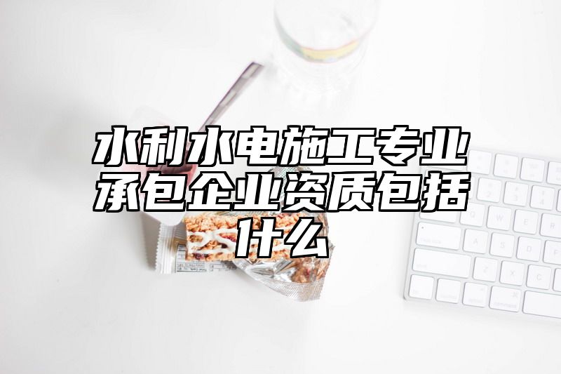 水利水电施工专业承包企业资质包括什么