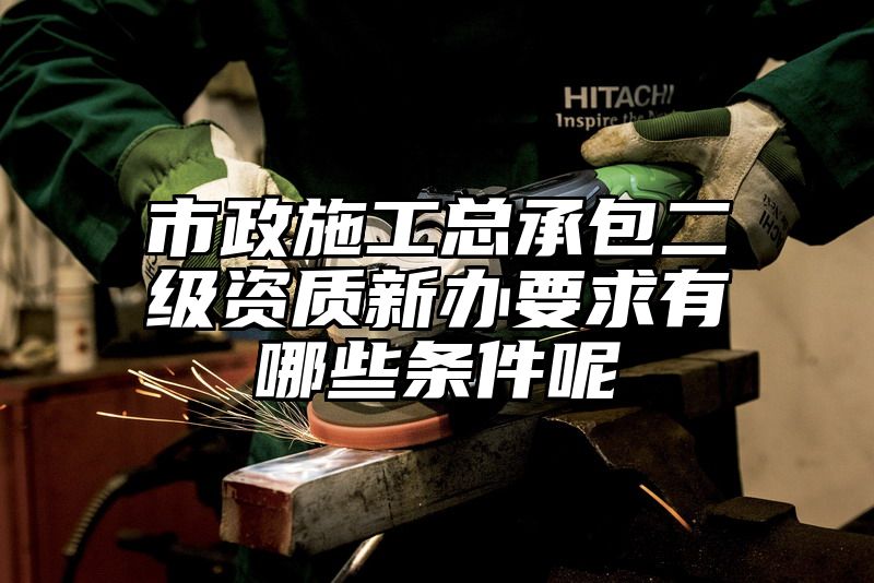 市政施工总承包二级资质新办要求有哪些条件呢