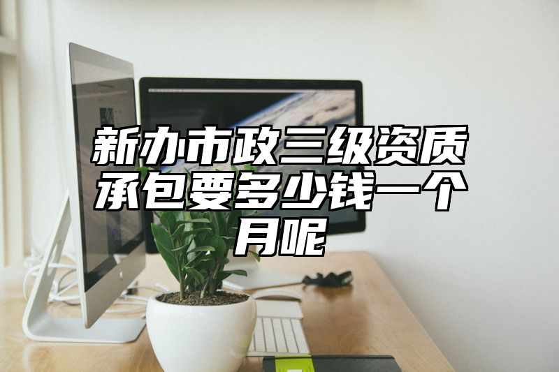 新办市政三级资质承包要多少钱一个月呢