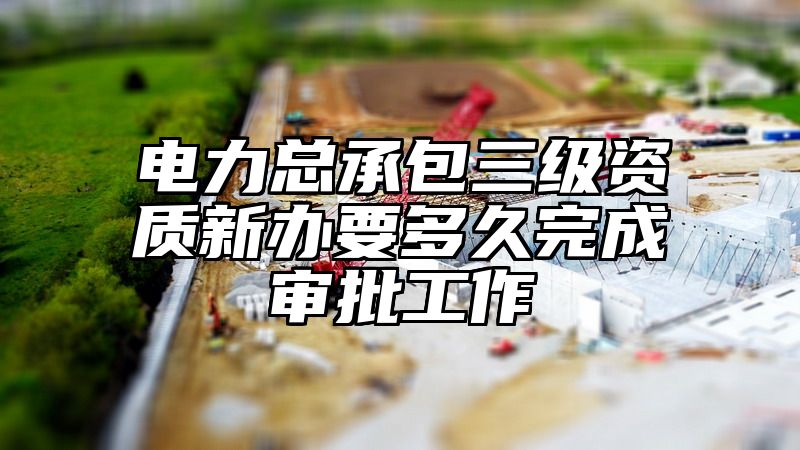 电力总承包三级资质新办要多久完成审批工作