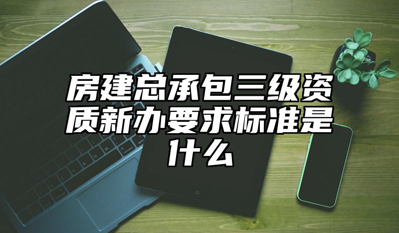 房建总承包三级资质新办要求标准是什么