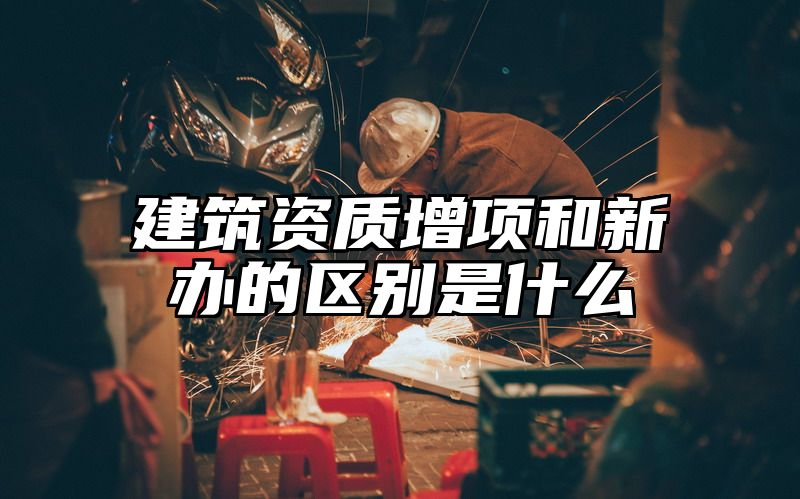 建筑资质增项和新办的区别是什么