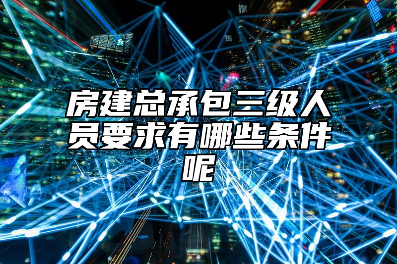 房建总承包三级人员要求有哪些条件呢