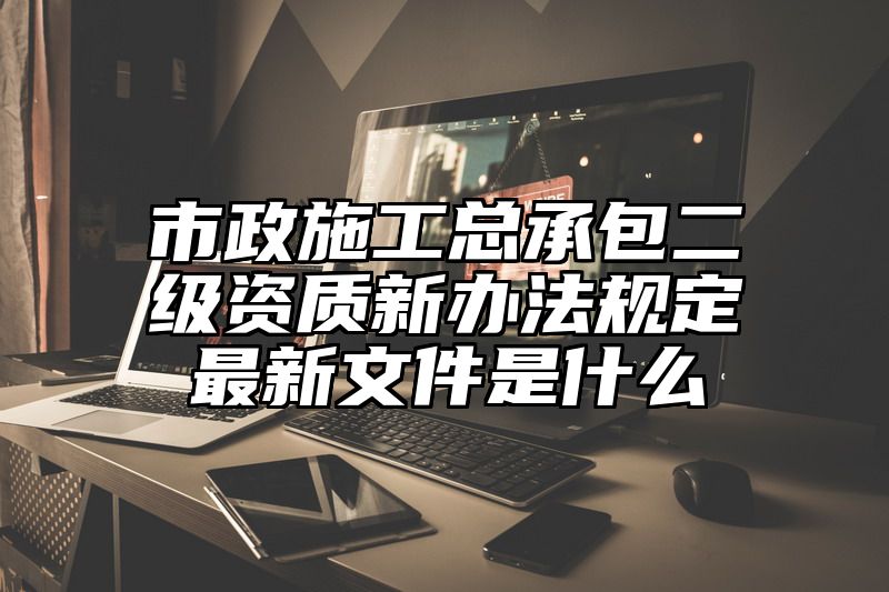 市政施工总承包二级资质新办法规定最新文件是什么