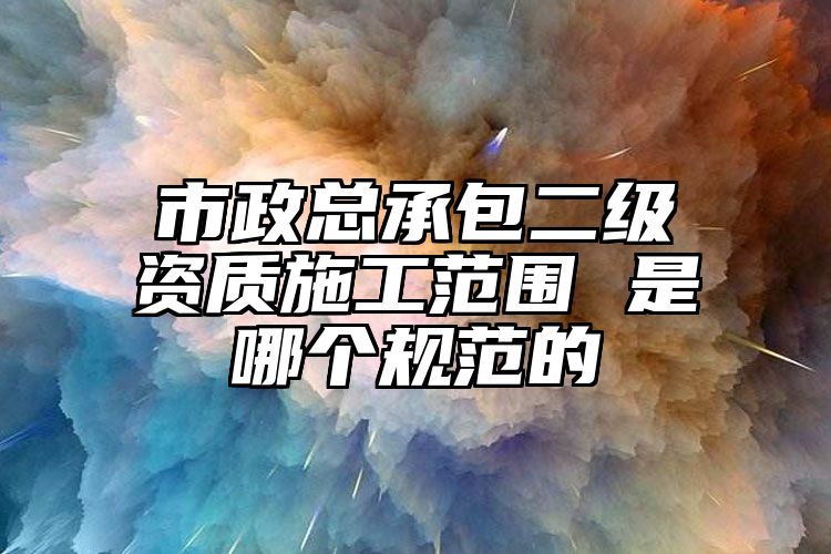 市政总承包二级资质施工范围 是哪个规范的