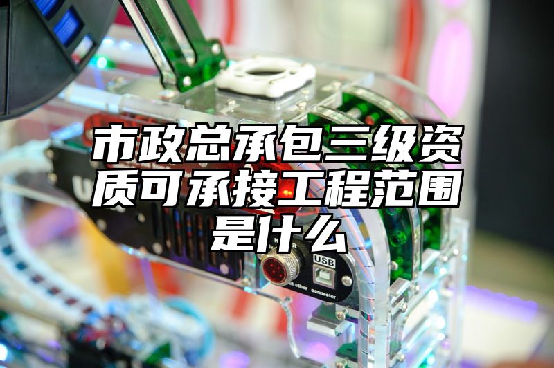 市政总承包三级资质可承接工程范围是什么