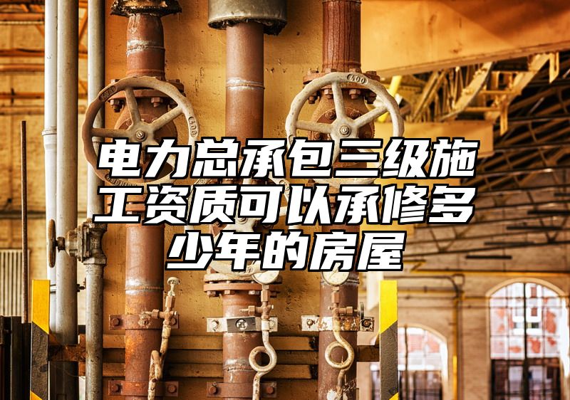 电力总承包三级施工资质可以承修多少年的房屋