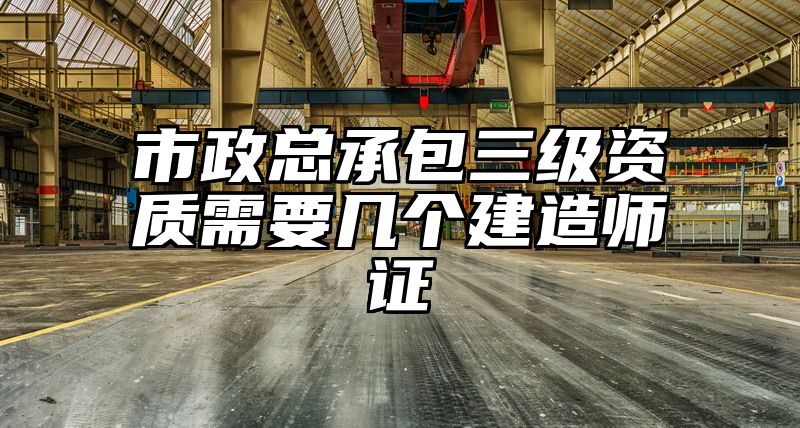 市政总承包三级资质需要几个建造师证