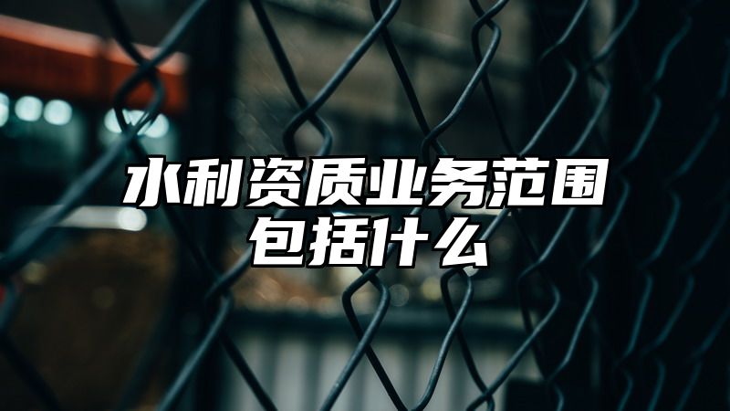 水利资质业务范围包括什么