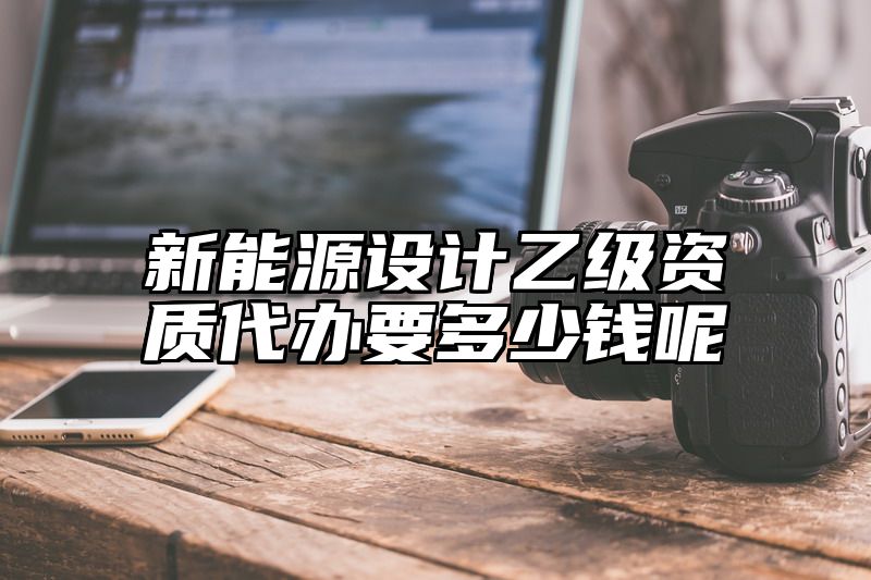 新能源设计乙级资质代办要多少钱呢