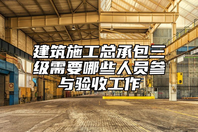 建筑施工总承包三级需要哪些人员参与验收工作