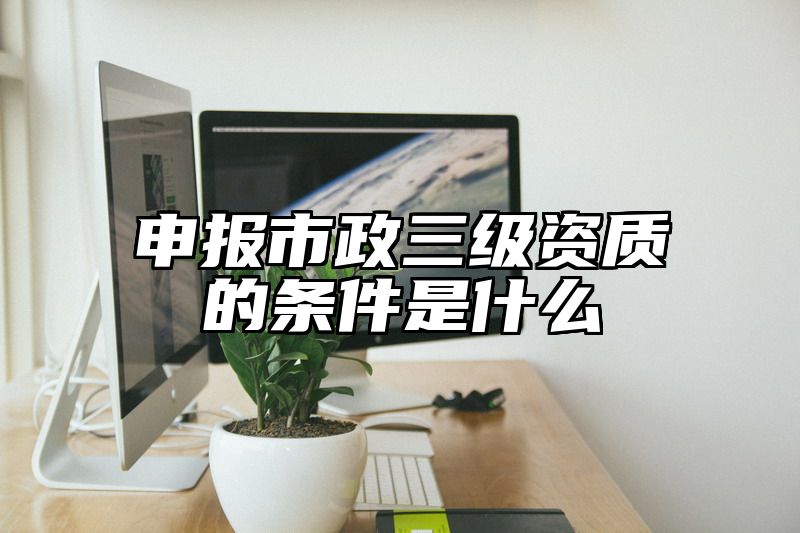 申报市政三级资质的条件是什么