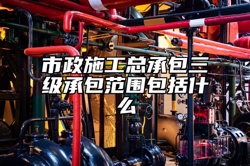 市政施工总承包三级承包范围包括什么