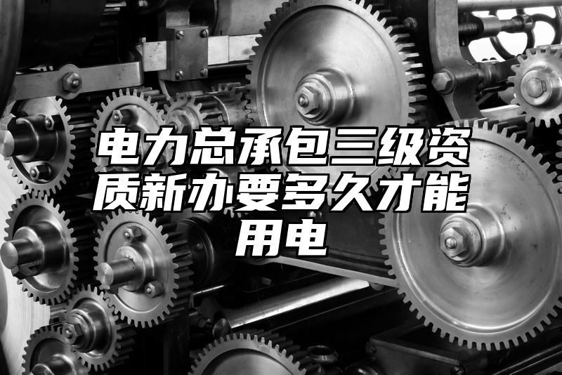 电力总承包三级资质新办要多久才能用电