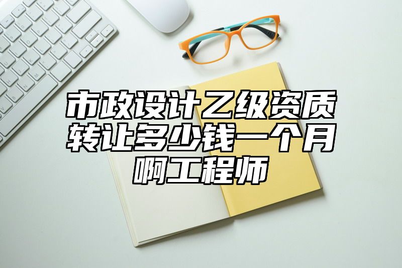 市政设计乙级资质转让多少钱一个月啊工程师