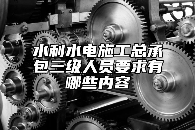 水利水电施工总承包三级人员要求有哪些内容