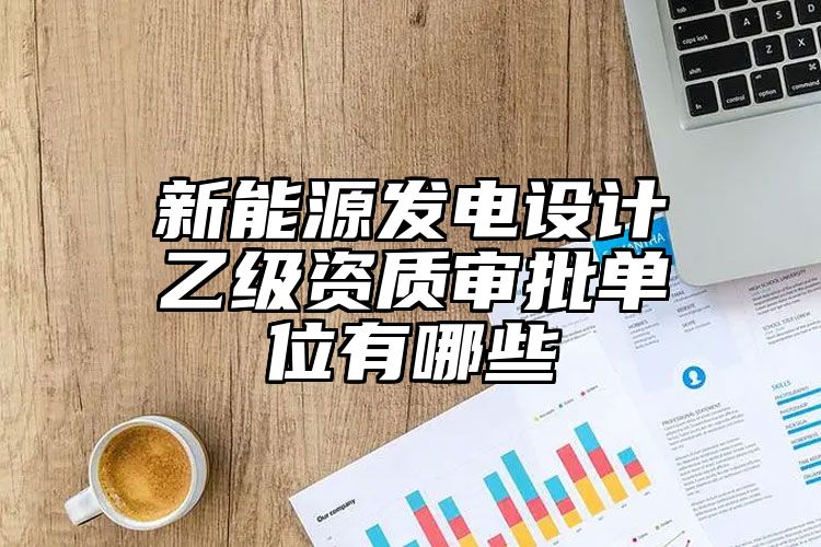 新能源发电设计乙级资质审批单位有哪些