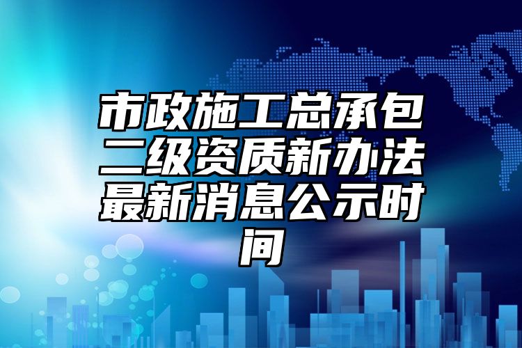 市政施工总承包二级资质新办法最新消息公示时间