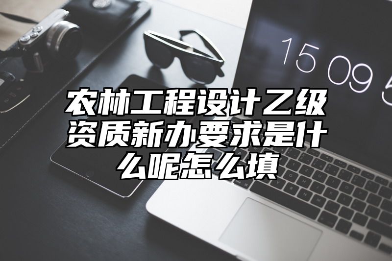 农林工程设计乙级资质新办要求是什么呢怎么填