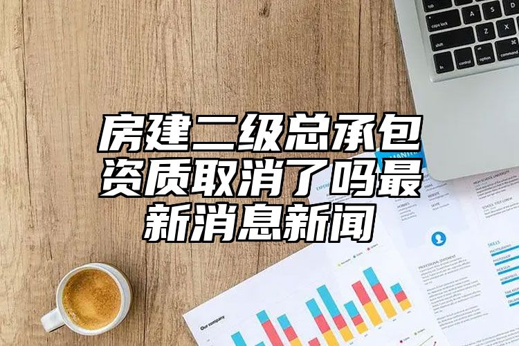 房建二级总承包资质取消了吗最新消息新闻