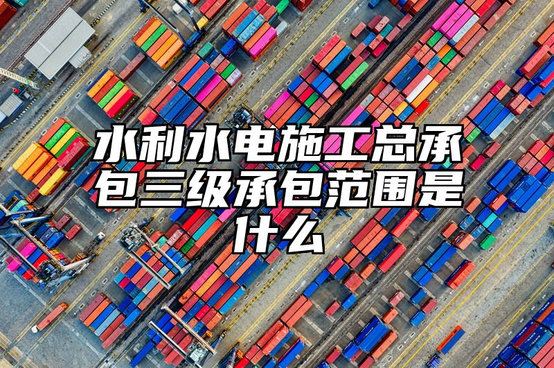 水利水电施工总承包三级承包范围是什么