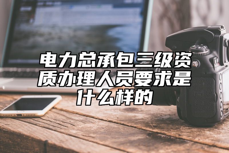 电力总承包三级资质办理人员要求是什么样的