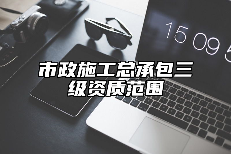 市政施工总承包三级资质范围