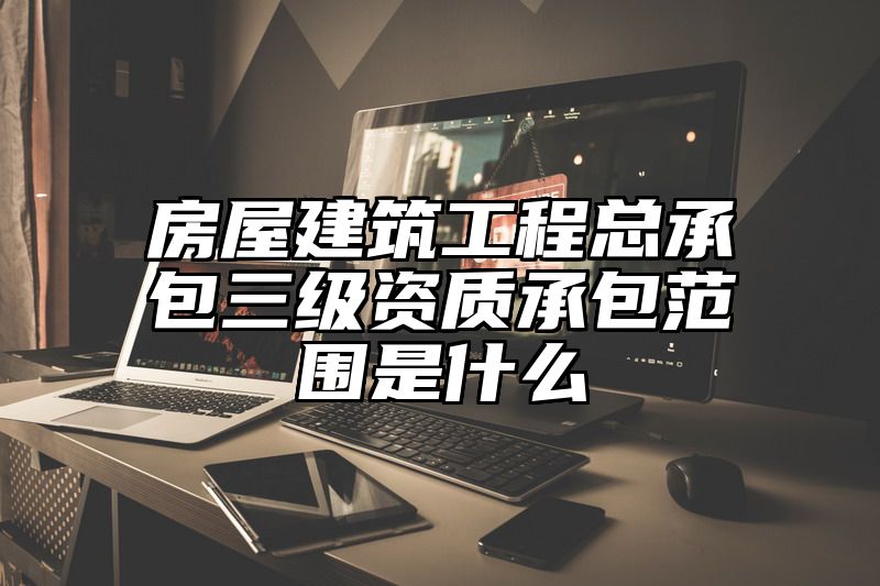 房屋建筑工程总承包三级资质承包范围是什么