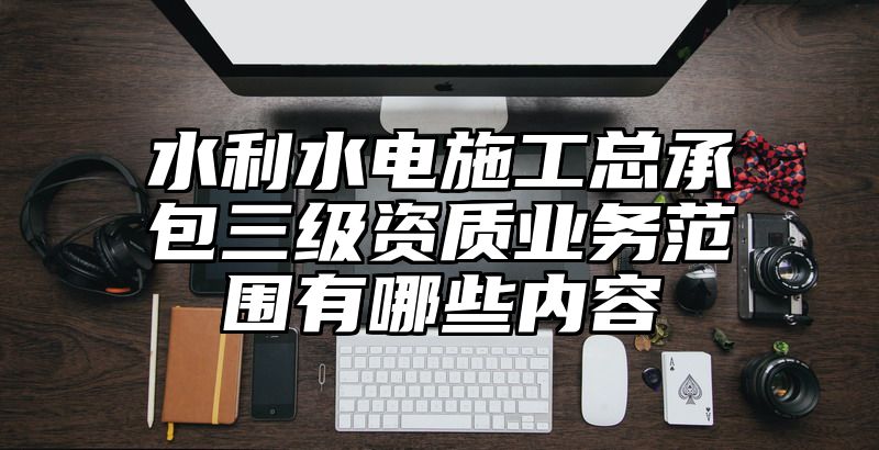 水利水电施工总承包三级资质业务范围有哪些内容