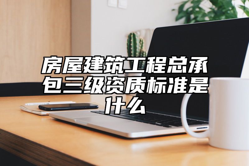 房屋建筑工程总承包三级资质标准是什么