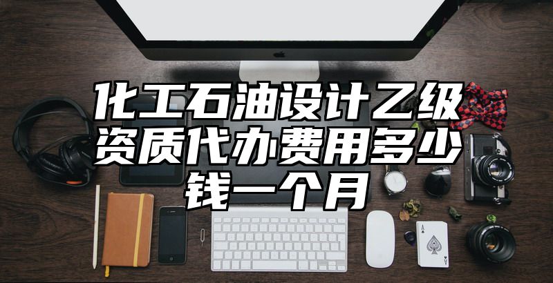 化工石油设计乙级资质代办费用多少钱一个月