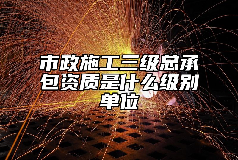 市政施工三级总承包资质是什么级别单位