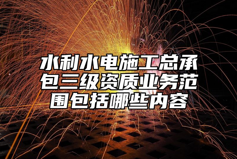 水利水电施工总承包三级资质业务范围包括哪些内容