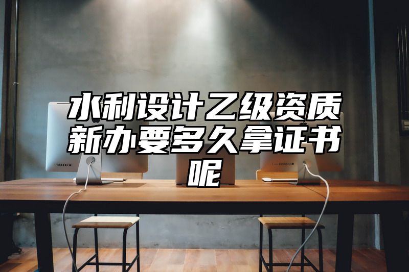 水利设计乙级资质新办要多久拿证书呢